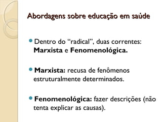 Abordagens sobre educação em saúdeAbordagens sobre educação em saúde
Dentro do “radical”, duas correntes:
Marxista e Fenomenológica.
Marxista: recusa de fenômenos
estruturalmente determinados.
Fenomenológica: fazer descrições (não
tenta explicar as causas).
 