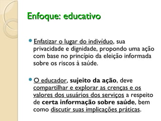 Enfoque: educativoEnfoque: educativo
Enfatizar o lugar do indivíduo, sua
privacidade e dignidade, propondo uma ação
com base no princípio da eleição informada
sobre os riscos à saúde.
O educador, sujeito da ação, deve
compartilhar e explorar as crenças e os
valores dos usuários dos serviços a respeito
de certa informação sobre saúde, bem
como discutir suas implicações práticas.
 