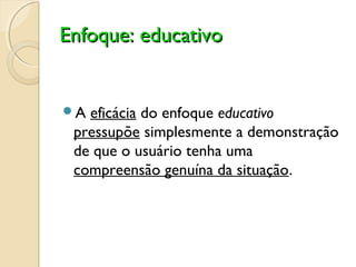 Enfoque: educativoEnfoque: educativo
A eficácia do enfoque educativo
pressupõe simplesmente a demonstração
de que o usuário tenha uma
compreensão genuína da situação.
 