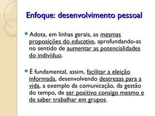 Enfoque: desenvolvimento pessoalEnfoque: desenvolvimento pessoal
Adota, em linhas gerais, as mesmas
proposições do educativo, aprofundando-as
no sentido de aumentar as potencialidades
do indivíduo.
É fundamental, assim, facilitar a eleição
informada, desenvolvendo destrezas para a
vida, a exemplo da comunicação, da gestão
do tempo, de ser positivo consigo mesmo e
de saber trabalhar em grupos.
 