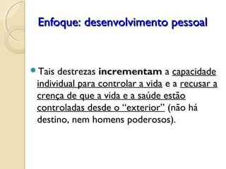 Enfoque: desenvolvimento pessoalEnfoque: desenvolvimento pessoal
Tais destrezas incrementam a capacidade
individual para controlar a vida e a recusar a
crença de que a vida e a saúde estão
controladas desde o “exterior” (não há
destino, nem homens poderosos).
 