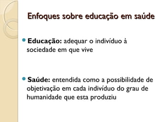 Enfoques sobre educação em saúdeEnfoques sobre educação em saúde
Educação: adequar o indivíduo à
sociedade em que vive
Saúde: entendida como a possibilidade de
objetivação em cada indivíduo do grau de
humanidade que esta produziu
 