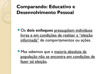 Comparando: Educativo eComparando: Educativo e
Desenvolvimento PessoalDesenvolvimento Pessoal
Os dois enfoques pressupõem indivíduos
livres e em condições de realizar a “eleição
informada” de comportamentos ou ações.
Mas sabemos que a maioria absoluta da
população não se encontra em condições de
fazer tal eleição.
 
