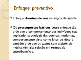 Enfoque: preventivoEnfoque: preventivo
Enfoque dominante nos serviços de saúde.
Os pressupostos básicos desse enfoque são
o de que o comportamento dos indivíduos está
implicado na etiologia das doenças modernas,
comportamento visto como fator de risco e
também o de que os gastos com assistência
médica têm alta relação em termos de
custo/benefício.
 