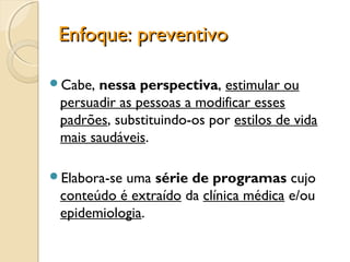 Enfoque: preventivoEnfoque: preventivo
Cabe, nessa perspectiva, estimular ou
persuadir as pessoas a modificar esses
padrões, substituindo-os por estilos de vida
mais saudáveis.
Elabora-se uma série de programas cujo
conteúdo é extraído da clínica médica e/ou
epidemiologia.
 