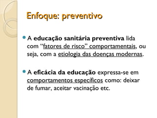 Enfoque: preventivoEnfoque: preventivo
A educação sanitária preventiva lida
com “fatores de risco” comportamentais, ou
seja, com a etiologia das doenças modernas.
A eficácia da educação expressa-se em
comportamentos específicos como: deixar
de fumar, aceitar vacinação etc.
 