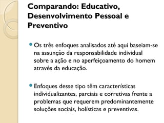 Comparando: Educativo,Comparando: Educativo,
Desenvolvimento Pessoal eDesenvolvimento Pessoal e
PreventivoPreventivo
Os três enfoques analisados até aqui baseiam-se
na assunção da responsabilidade individual
sobre a ação e no aperfeiçoamento do homem
através da educação.
Enfoques desse tipo têm características
individualizantes, parciais e corretivas frente a
problemas que requerem predominantemente
soluções sociais, holísticas e preventivas.
 