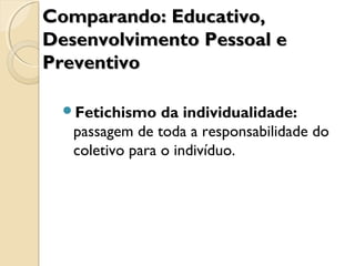 Fetichismo da individualidade:
passagem de toda a responsabilidade do
coletivo para o indivíduo.
Comparando: Educativo,Comparando: Educativo,
Desenvolvimento Pessoal eDesenvolvimento Pessoal e
PreventivoPreventivo
 