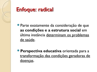 Enfoque: radicalEnfoque: radical
Parte exatamente da consideração de que
as condições e a estrutura social em
última instância determinam os problemas
de saúde.
Perspectiva educativa orientada para a
transformação das condições geradoras de
doenças.
 
