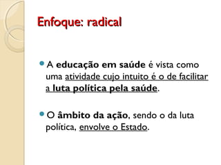Enfoque: radicalEnfoque: radical
A educação em saúde é vista como
uma atividade cujo intuito é o de facilitar
a luta política pela saúde.
O âmbito da ação, sendo o da luta
política, envolve o Estado.
 