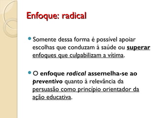 Enfoque: radicalEnfoque: radical
Somente dessa forma é possível apoiar
escolhas que conduzam à saúde ou superar
enfoques que culpabilizam a vítima.
O enfoque radical assemelha-se ao
preventivo quanto à relevância da
persuasão como princípio orientador da
ação educativa.
 