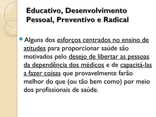 Educativo, DesenvolvimentoEducativo, Desenvolvimento
Pessoal, Preventivo e RadicalPessoal, Preventivo e Radical
Alguns dos esforços centrados no ensino de
atitudes para proporcionar saúde são
motivados pelo desejo de libertar as pessoas
da dependência dos médicos e de capacitá-las
a fazer coisas que provavelmente farão
melhor do que (ou tão bem como) por meio
dos profissionais de saúde.
 