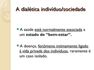 A dialética indivíduo/sociedadeA dialética indivíduo/sociedade
A saúde está normalmente associada a
um estado de “bem-estar”.
A doença, fenômeno intimamente ligado
à vida privada dos indivíduos, raramente é
um caso isolado.
 