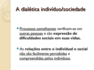 A dialética indivíduo/sociedadeA dialética indivíduo/sociedade
Processos semelhantes verificam-se em
outras pessoas e são expressão de
dificuldades sociais em suas vidas.
As relações entre o individual e social
não são facilmente percebidas e
compreendidas pelos indivíduos.
 