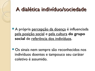 A dialética indivíduo/sociedadeA dialética indivíduo/sociedade
A própria percepção da doença é influenciada
pela posição social e pela cultura do grupo
social de referência dos indivíduos.
Os sinais nem sempre são reconhecidos nos
indivíduos doentes e tampouco seu caráter
coletivo é assumido.
 
