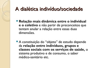 A dialética indivíduo/sociedadeA dialética indivíduo/sociedade
Relação mais dinâmica entre o individual
e o coletivo e não partir de preconceitos que
tentam anular a relação entre essas duas
dimensões.
A constituição do “objeto” de estudo depende
da relação entre indivíduos, grupos e
classes sociais com os serviços de saúde, o
sistema produtivo e de consumo, o saber
médico-sanitário etc.
 