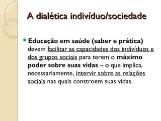 A dialética indivíduo/sociedadeA dialética indivíduo/sociedade
Educação em saúde (saber e prática)
devem facilitar as capacidades dos indivíduos e
dos grupos sociais para terem o máximo
poder sobre suas vidas – o que implica,
necessariamente, intervir sobre as relações
sociais nas quais constroem suas vidas.
 