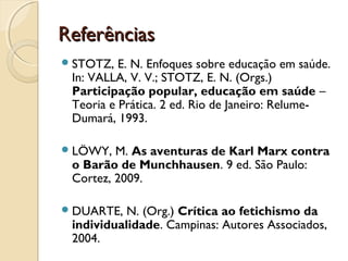 ReferênciasReferências
STOTZ, E. N. Enfoques sobre educação em saúde.
In: VALLA, V. V.; STOTZ, E. N. (Orgs.)
Participação popular, educação em saúde –
Teoria e Prática. 2 ed. Rio de Janeiro: Relume-
Dumará, 1993.
LÖWY, M. As aventuras de Karl Marx contra
o Barão de Munchhausen. 9 ed. São Paulo:
Cortez, 2009.
DUARTE, N. (Org.) Crítica ao fetichismo da
individualidade. Campinas: Autores Associados,
2004.
 