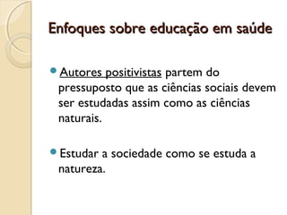 Enfoques sobre educação em saúdeEnfoques sobre educação em saúde
Autores positivistas partem do
pressuposto que as ciências sociais devem
ser estudadas assim como as ciências
naturais.
Estudar a sociedade como se estuda a
natureza.
 