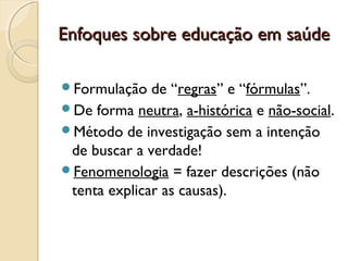 Enfoques sobre educação em saúdeEnfoques sobre educação em saúde
Formulação de “regras” e “fórmulas”.
De forma neutra, a-histórica e não-social.
Método de investigação sem a intenção
de buscar a verdade!
Fenomenologia = fazer descrições (não
tenta explicar as causas).
 