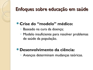 Enfoques sobre educação em saúdeEnfoques sobre educação em saúde
Crise do “modelo” médico:
◦ Baseado na cura da doença;
◦ Modelo insuficiente para resolver problemas
de saúde da população.
Desenvolvimento da ciência:
◦ Avanços determinam mudanças teóricas.
 