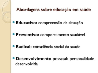 Abordagens sobre educação em saúdeAbordagens sobre educação em saúde
Educativo: compreensão da situação
Preventivo: comportamento saudável
Radical: consciência social da saúde
Desenvolvimento pessoal: personalidade
desenvolvida
 