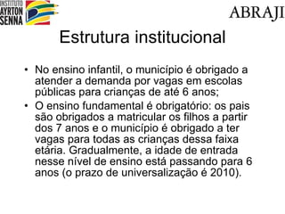 Estrutura institucional No ensino infantil, o município é obrigado a atender a demanda por vagas em escolas públicas para crianças de até 6 anos; O ensino fundamental é obrigatório: os pais são obrigados a matricular os filhos a partir dos 7 anos e o município é obrigado a ter vagas para todas as crianças dessa faixa etária. Gradualmente, a idade de entrada nesse nível de ensino está passando para 6 anos (o prazo de universalização é 2010). 