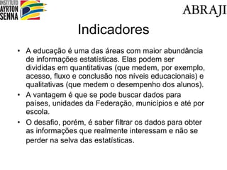 Indicadores A educação é uma das áreas com maior abundância de informações estatísticas. Elas podem ser divididas em quantitativas (que medem, por exemplo, acesso, fluxo e conclusão nos níveis educacionais) e qualitativas (que medem o desempenho dos alunos). A vantagem é que se pode buscar dados para países, unidades da Federação, municípios e até por escola. O desafio, porém, é saber filtrar os dados para obter as informações que realmente interessam e não se perder na selva das estatísticas . 