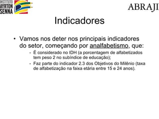 Indicadores Vamos nos deter nos principais indicadores do setor, começando por  analfabetismo , que: É considerado no IDH (a porcentagem de alfabetizados tem peso 2 no subíndice de educação); Faz parte do indicador 2.3 dos Objetivos do Milênio (taxa de alfabetização na faixa etária entre 15 e 24 anos). 