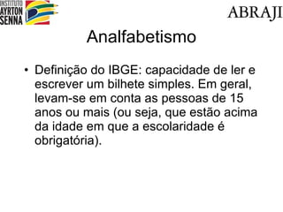 Analfabetismo Definição do IBGE: capacidade de ler e escrever um bilhete simples. Em geral, levam-se em conta as pessoas de 15 anos ou mais (ou seja, que estão acima da idade em que a escolaridade é obrigatória). 