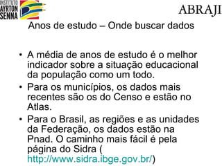 Anos de estudo – Onde buscar dados A média de anos de estudo é o melhor indicador sobre a situação educacional da população como um todo. Para os municípios, os dados mais recentes são os do Censo e estão no Atlas. Para o Brasil, as regiões e as unidades da Federação, os dados estão na Pnad. O caminho mais fácil é pela página do Sidra ( http://www.sidra.ibge.gov.br/ ) 