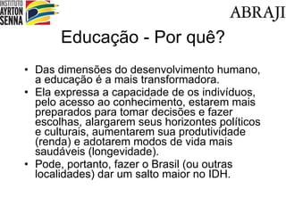 Educa ção - Por quê? Das  dimensões do desenvolvimento humano, a educação é a mais transformadora. Ela expressa a capacidade de os indivíduos, pelo acesso ao conhecimento, estarem mais preparados para tomar decisões e fazer escolhas, alargarem seus horizontes políticos e culturais, aumentarem sua produtividade (renda) e adotarem modos de vida mais saudáveis (longevidade). Pode, portanto, fazer o Brasil (ou outras localidades) dar um salto maior no IDH. 