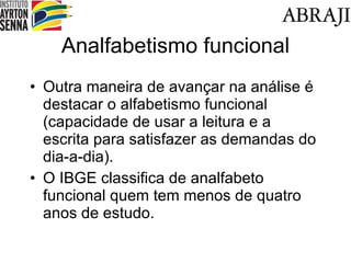 Analfabetismo funcional Outra maneira de avançar na análise é destacar o alfabetismo funcional (capacidade de usar a leitura e a escrita para satisfazer as demandas do dia-a-dia). O IBGE classifica de analfabeto funcional quem tem menos de quatro anos de estudo. 