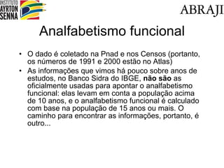 Analfabetismo funcional O dado é coletado na Pnad e nos Censos (portanto, os números de 1991 e 2000 estão no Atlas) As informações que vimos há pouco sobre anos de estudos, no Banco Sidra do IBGE,  não são  as oficialmente usadas para apontar o analfabetismo funcional: elas levam em conta a população acima de 10 anos, e o analfabetismo funcional é calculado com base na população de 15 anos ou mais. O caminho para encontrar as informações, portanto, é outro... 