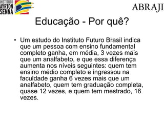 Educa ção - Por quê? Um estudo do Instituto Futuro Brasil indica que um pessoa com ensino fundamental completo ganha, em média, 3 vezes mais que um analfabeto, e que essa diferença aumenta nos níveis seguintes: quem tem ensino médio completo e ingressou na faculdade ganha 6 vezes mais que um analfabeto, quem tem graduação completa, quase 12 vezes, e quem tem mestrado, 16 vezes. 