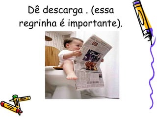 Dê descarga . (essa regrinha é importante). 