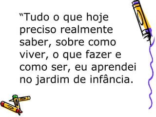 “ Tudo o que hoje preciso realmente saber, sobre como viver, o que fazer e como ser, eu aprendei no jardim de infância.  