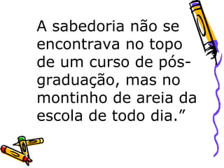 A sabedoria não se encontrava no topo de um curso de pós-graduação, mas no montinho de areia da escola de todo dia.” 