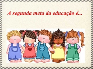 A segunda meta da educação é...
 