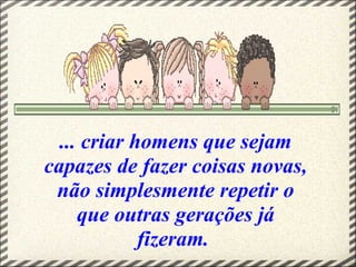 ... criar homens que sejam
capazes de fazer coisas novas,
não simplesmente repetir o
que outras gerações já
fizeram.
 