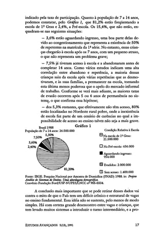 indicado pela taxa de participação. Quanto à população de 7 a 14 anos,
podemos constatar, pelo Gráfico 1, que 81,2% estão freqüentando a
escola de lº Grau e 2,4%, a Pré-escola. Os 15,4%, que não estão, en-
quadram-se nas seguintes situações:
          — 3,6% estão aguardando ingresso, uma boa parte delas de-
         vido ao congestionamento que representa a existência de 50%
         de repetentes na matrícula da lª série. No entanto, essas crian-
         ças chegarão à escola após os 7 anos, com um pequeno atraso,
         o que não representa um problema grave;
          — 7,5% já tiveram acesso à escola e a abandonaram antes de
         completar 14 anos. Como vários estudos indicam uma alta
         correlação entre abandono e repetência, a maioria dessas
         crianças saiu da escola após várias repetências que as desmo-
         tivaram, e às suas famílias, a permanecer na escola, tornando
         esta última menos poderosa que o apelo do mercado informal
         de trabalho. Conforme se verá mais adiante, as maiores taxas
         de evasão ocorrem após 5 ou 6 anos de permanência no sis-
         tema, o que confirma essa hipótese;
          — dos 5,3% restantes, que efetivamente não têm acesso, 80%
         estão localizadas no Nordeste rural pobre, onde a inexistência
         de escola faz parte de um cenário de carências no qual a im-
         possibilidade de acesso ao ensino talvez não seja a mais grave.




      A conclusão mais importante que se pode retirar desses dados vai
contra o mito de que o País tem um déficit crônico e estrutural de vagas
no ensino fundamental. Essa idéia não se sustenta, pelo menos de modo
simples. Há com certeza grande desencontro entre vagas e crianças, que
tem levado muitos sistemas a introduzir o turno intermediário, e a pró-
 