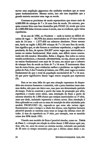 mover uma ampliação gigantesca das unidades escolares que as torna
quase inadministráveis. Mesmo assim, isso não tem impedido que a
grande maioria encontre uma vaga na escola.
      Costuma-se proclamar de modo espetaculoso que temos mais de
4.000.000 de crianças de 7 a 14 anos fora da escola. No entanto, pes-
quisa recente feita com base domiciliar pela PNAD (2) revela que cerca
de 2.000.000 delas tiveram acesso à escola, mas se evadiram, após várias
repetências.
       Já no ano de 1985, no Nordeste — onde se insiste no déficit ab-
soluto de vagas — 30,75% dos alunos matriculados no lº Grau tinham
mais de 14 anos — 1.577.458 em números absolutos. Nesse mesmo
ano, havia na região 1.832.295 crianças de 7 a 14 anos fora da escola.
Isso significa que, se não fossem as contínuas repetências, a região toda
precisaria, de fato, de apenas 254.837 novas vagas para universalizar o
acesso ao ensino fundamental. Mais ainda, esse déficit estava concen-
trado em três estados: Maranhão, Bahia e Alagoas. Em todos os outros
estados nordestinos, a chamada sobrematrícula, ou seja, alunos que estão
no ensino fundamental com mais de 14 anos, era maior que o número
de crianças fora da escola na faixa de 7 a 14 anos. É interessante dizer
isso de outra forma, para evidenciar melhor o problema: na região mais
pobre do Pais, 6 dos 9 estados já tinham, em 1985, mais vagas no ensino
fundamental do que o total da população escolarizável de 7 a 14 anos.
Só que parte significativa dessas vagas estava ocupada por repetentes
(3).
       Para se ter uma idéia do que essa situação representa de desper-
dício em recursos humanos e materiais, vale a pena examinar esses mes-
mos dados, não para um único ano, mas para um determinado período
de tempo. Pode-se construir a partir das taxas de promoção por série,
repetência e evasão entre séries, uma simulação do fluxo a partir de
amostra aleatória de 1.000 alunos que estejam matriculados na lª série,
num ano dado, incluindo repetentes e alunos novos. Essa simulação é
feita aplicando-se a cada ano as taxas de transição de série calculadas pelo
modelo PROFLUXO (4), supondo-se que estas não variam signi-
ficantemente com o tempo e a idade dos alunos, uma hipótese bastante
plausível quando se examina essas taxas ao longo das últimas cinco dé-
cadas. A taxa de repetência na 1ª série, por exemplo, tem se mantido
acima dos 50% desde 1931.
      Usando esse modelo de fluxo é possível simular, como na Tabela
de Fluxo1,a situação em relação às séries desses 1.000 alunos após um,
dois, três, etc. anos do acesso ao sistema escolar, cobrindo um período
de 20 anos (o tempo necessário para que o último aluno deixe o sis-
 