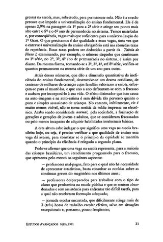 gressar na escola, mas, sobretudo, para permanecer nela. Não é a evasão
precoce que impede a universalização do ensino fundamental. Ela é de
apenas 2,9% na passagem da lª para a 2ª série e atinge seu ponto mais
alto entre o 5º e o 6° ano de permanência no sistema. Temos matrículas
e, por conseqüência, vagas mais que suficientes para a universalização do
lº Grau. O que precisamos é dar qualidade a essas vagas, uma vez que
o entrave à universalização do ensino obrigatório está nas absurdas taxas
de repetência. Essas taxas podem ser deduzidas a partir da Tabela de
Fluxo 1, examinando, por exemplo, o número daqueles que continuam
na 1ª série, no 2°, 3º, 4º ano de permanência no sistema, e assim por
diante. Da mesma forma, tomando-se a 2ª, 3ª, 4ª, até 8ª série, verifica-se
quantos permanecem na mesma série de um ano para outro.
      Atrás desses números, que dão a dimensão quantitativa da inefi-
ciência do ensino fundamental, desenvolve-se um drama cotidiano, de
centenas de milhares de crianças cujas famílias valorizam a escola, esfor-
çam-se para aí mantê-las, e que ano a ano defrontam-se com o fracasso
e acabam por incorporá-lo à sua vida. O efeito dizimador que isto causa
na auto-imagem e na auto-estima é sem dúvida tão perverso quanto o
puro e simples assassinato de crianças. No entanto, infelizmente, ele é
muito menos visível, não se torna notícia da mídia impressa ou eletrô-
nica. Acaba sendo considerada normal, pela sociedade, a formação de
gerações e gerações de jovens e adultos, que se consideram fracassados
ou pelo menos incapazes de adquirir habilidades intelectuais básicas.
       A esta altura cabe indagar o que significa uma vaga na escola bra-
sileira hoje, ou seja, é preciso verificar a que qualidade de ensino essa
vaga dá acesso, para constatar se o princípio da eqüidade se mantém
quando o princípio da eficiência é relegado a segundo plano.
      Pode-se afirmar que uma vaga na escola representa, para a maioria
das crianças brasileiras, um atendimento programado para o fracasso,
que apresenta pelo menos os seguintes aspectos:
           — professores mal-pagos, fato para o qual não há necessidade
          de apresentar estatísticas, basta consultar as notícias sobre as
          contínuas greves do magistério nos últimos anos;
           — professores despreparados para trabalhar com o tipo de
          aluno que predomina na escola pública e que se sentem aban-
          donados e sem assistência para enfrentar tão difícil tarefa, para
          a qual não receberam formação adequada;
           — jornada escolar encurtada, que dificilmente atinge mais de
          3 (três) horas de trabalho escolar efetivo, salvo em situações
          excepcionais e, portanto, pouco freqüentes;
 