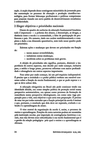 cação. A nação depende desse contingente minoritário de juventude para
dar sustentação ao processo de absorção e produção científico-tec-
nológica, para formar lideranças profissionais e políticas competentes
para atuarem visando um novo padrão de desenvolvimento econômico
e solidariedade.
2 Eleger objetivos e prioridades nacionais
      Diante do quadro de carências da educação fundamental brasileira
tudo é importante — a pobreza dos alunos, a desnutrição, as drogas, a
distância entre a escola e a comunidade, a falta de participação de pro-
fessores e pais. No entanto, dado seu caráter multideterminado e com-
plexo e dada a sua dimensão quantitativa, nem tudo nesse quadro pode
ser prioritário.
      Existem ações e mudanças que devem ser priorizadas em função
de:
          — terem menor reversibilidade;
          — induzirem outras mudanças;
          — incidirem sobre os problemas mais graves.
      A eleição de prioridades não significa, portanto, diminuir a im-
portância de outros aspectos, mas decidir por onde começar, inclusive
para, a médio e longo prazo, promover reformas com maior profundi-
dade e abrangência em outros aspectos importantes.
      Para saber por onde começar, há um pré-requisito indispensável.
E preciso que a sociedade e o poder público tenham um razoável con-
senso sobre a função da escola fundamental, o que se pode esperar e o
que se deve cobrar dela.
      A educação obrigatória no Brasil não pode continuar tendo sua
identidade diluída, ora como simples política de proteção social numa
perspectiva assistencialista, ora apenas como processo de formação de
consciência numa perspectiva ideologizante, ora como uma vaga pre-
paração para a vida, sem objetivar o que seria essa preparação. É preciso
de uma vez por todas entender que a função principal da escola é ensinar
e que, portanto, o resultado que dela deve ser esperado, avaliado e co-
brado é a aprendizagem do aluno.
       O eixo central da organização da escola é, assim, o processo de
ensino e aprendizagem. Funções de outra natureza podem ser assumidas
pela instituição escolar, por imposição de contingências históricas e so-
ciais, mas elas devem estar subordinadas à sua tarefa fundamental que é
a gestão da relação pedagógica pela qual o ensino e a aprendizagem se
efetuam.
 