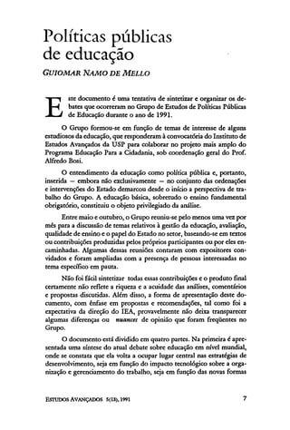 Políticas públicas
de educação
GUIOMAR NAMO DE MELLO

        ste documento é uma tentativa de sintetizar e organizar os de-

E       bates que ocorreram no Grupo de Estudos de Políticas Públicas
        de Educação durante o ano de 1991.
      O Grupo formou-se em função de temas de interesse de alguns
estudiosos da educação, que responderam à convocatória do Instituto de
Estudos Avançados da USP para colaborar no projeto mais amplo do
Programa Educação Para a Cidadania, sob coordenação geral do Prof.
Alfredo Bosi.
       O entendimento da educação como política pública e, portanto,
inserida — embora não exclusivamente — no conjunto das ordenações
e intervenções do Estado demarcou desde o início a perspectiva de tra-
balho do Grupo. A educação básica, sobretudo o ensino fundamental
obrigatório, constituiu o objeto privilegiado da análise.
      Entre maio e outubro, o Grupo reuniu-se pelo menos uma vez por
mês para a discussão de temas relativos à gestão da educação, avaliação,
qualidade de ensino e o papel do Estado no setor, baseando-se em textos
ou contribuições produzidas pelos próprios participantes ou por eles en-
caminhadas. Algumas dessas reuniões contaram com expositores con-
vidados e foram ampliadas com a presença de pessoas interessadas no
tema específico em pauta.
      Não foi fácil sintetizar todas essas contribuições e o produto final
certamente não reflete a riqueza e a acuidade das análises, comentários
e propostas discutidas. Além disso, a forma de apresentação deste do-
cumento, com ênfase em propostas e recomendações, tal como foi a
expectativa da direção do IEA, provavelmente não deixa transparecer
algumas diferenças ou nuances de opinião que foram freqüentes no
Grupo.
      O documento está dividido em quatro partes. Na primeira é apre-
sentada uma síntese do atual debate sobre educação em nível mundial,
onde se constata que ela volta a ocupar lugar central nas estratégias de
desenvolvimento, seja em função do impacto tecnológico sobre a orga-
nização e gerenciamento do trabalho, seja em função das novas formas
 