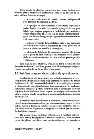 Desse modo os objetivos estratégicos do ensino fundamental,
voltados para as necessidades deste final de século e os desafios do ter-
ceiro milênio, deveriam abranger:
           — a compreensão ampla de idéias e valores, indispensável
          para exercício da cidadania moderna;
          — a aquisição de conhecimentos e habilidades cognitivas e
         sociais básicas, por meio de uma educação geral de boa qua-
         lidade, que assegure preparo e treinabilidade para o desem-
         penho profissional, de acordo com os novos padrões tecnoló-
         gicos e as formas de organização e gerenciamento do trabalho
         a eles associadas;
           — o desenvolvimento de habilidades e valores que permitam
          ao conjunto da sociedade incorporar de forma produtiva os
          instrumentos da racionalidade tecnológica;
           — a formação de hábitos de consumo orientados não apenas
          para a posse de bens e serviços, mas também para a austeri-
          dade necessária ao aumento da capacidade de poupança e in-
          vestimento.
      Para alcançar esses objetivos, levando em conta a realidade atual
da escola fundamental brasileira, parece mais eficaz eleger poucas prio-
ridades mas defini-las de forma clara e inequívoca.
2.1 Satisfazer as necessidades básicas de aprendizagem
      A definição de objetivos estratégicos ambiciosos não deve ser con-
fundida com a fragmentação curricular que tem predominado no ensino
fundamental do País. As necessidades básicas de aprendizagem remetem
à valorização das disciplinas básicas e instrumentais que, se receberem
tratamento adequado, podem contribuir para a consecução daqueles
objetivos. Essas disciplinas dizem respeito aos códigos instrumentais da
leitura, escrita e cálculo matemático e aos conteúdos básicos de ciências
e humanidades.
      Conteúdos mais diversificados e específicos, como educação am-
biental, educação do consumidor, prevenção no uso de drogas e vários
outros, podem e devem ser tratados integrados aos conteúdos básicos,
sem necessidade de fragmentar o tempo escolar em um grande número
de disciplinas estanques.
      Da mesma forma, conteúdos voltados para a realidade sociocul-
tural local seriam incorporados à estrutura curricular, eventualmente
como disciplinas específicas, mas, preferencialmente, permeando os
 