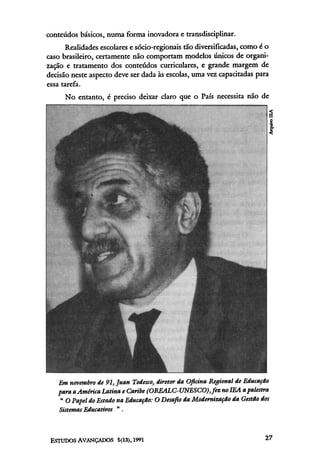 conteúdos básicos, numa forma inovadora e transdiscipiinar.
      Realidades escolares e sócio-regionais tão diversificadas, como é o
caso brasileiro, certamente não comportam modelos únicos de organi-
zação e tratamento dos conteúdos curriculares, e grande margem de
decisão neste aspecto deve ser dada às escolas, uma vez capacitadas para
essa tarefa.
      No entanto, é preciso deixar claro que o País necessita não de
 