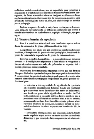 ambiciosas revisões curriculares, mas de capacidade para promover a
organização e o tratamento dos conteúdos básicos universalmente con-
sagrados, de forma adequada a alunados desiguais socialmente e hete-
rogêneos culturalmente. Sobre esse tipo de competência, pouco se vem
investindo e investigando e abre-se, aqui, um amplo campo de estudos
para a pedagogia.
      Ensinar um pouco de tudo, e mal, é uma receita para o fracasso.
Uma proposta curricular pode ser sóbria nas disciplinas que oferece e
ousada nos objetivos de conhecimento, cognição e formação, que per-
segue.
2.2 Vencer a barreira da repetência
      Essa é a prioridade educacional mais desafiadora que se coloca
diante da sociedade e do poder público no Brasil de hoje.
      A repetência, nos níveis em que acontece na escola fundamental
brasileira, e inexplicável do ponto de vista pedagógico, inaceitável do
ponto de vista social e improdutiva do ponto de vista econômico.
      Reverter o quadro da repetência — e conseqüentemente diminuir
a evasão — é condição para regularizar o fluxo escolar e reorganizar o
sistema de ensino como um todo, do pré-escolar ao superior, daí o
caráter estratégico dessa prioridade.
       O problema é que temos mais segurança sobre o que não deve ser
feito para diminuir a repetência do que sobre o que pode e deve ser feito.
A complexidade da questão e maior do que pode parecer à primeira vista
e requer conhecimento pedagógico e capacidade de gestão político-ins-
titucional para:
           — entender a heterogeneidade do significado da repetência
          em contextos socioculturais distintos. Sendo um fenômeno
          que ocorre com maior intensidade nos meios de baixa renda,
          mas incide em graus ainda significativos no ensino do País
          todo, certamente a interação entre os fatores escolares que a
          produzem serão diferentes no nordeste rural e no sul urbano;
          seu conteúdo também deverá ser diferenciado, pois um aluno
          repetente em Barra do Graça, no Maranhão, deverá ter carac-
          terísticas distintas do aluno repetente no Interior do Rio de
          Janeiro;
           — apreender a homogeneidade que uma certa cultura da repe-
          tência imprimiu à ação escolar em meios sociais e culturais tão
          diferentes, o que constitui a face complementar da diversida-
          de;
 