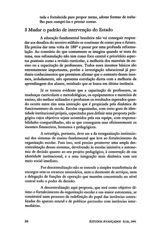 tada e fortalecida para propor metas, adotar formas de traba-
          lho para cumpri-las e prestar contas.

3 Mudar o padrão de intervenção do Estado
          A educação fundamental brasileira não vai conseguir respon-
der aos desafios do terceiro milênio se continuar de costas para o futuro.
Ela precisa dar uma volta de 180° e passar por uma profunda reformu-
lação. Ao contrário do que comumente se imagina quando se trata do
tema, essa reformulação não tem como foco central e prioritário aspec-
tos pontuais como a revisão curricular, a melhoria dos materiais de en-
sino ou a capacitação de professores. Todos esses insumos básicos são
extremamente importantes, porém a investigação educacional já pro-
duziu conhecimentos que permitem afirmar que o aumento desses insu-
mos, isoladamente, não apresenta correlação direta com a melhoria da
aprendizagem dos alunos, resultado que se busca em última instância.
           Já se tornou evidente que a capacitação de professores, as
mudanças curriculares e metodológicas, os equipamentos e materiais de
ensino, são melhor utilizados e produzem os resultados esperados quan-
do ocorre entre eles uma interação que é propiciada pela dinâmica de
funcionamento da escola. Escolas organizadas, com certo grau de iden-
tidade institucional própria, capacitadas para definir uma proposta peda-
gógica cujos objetivos sejam assumidos pela sua equipe, com responsa-
bilidades compartilhadas, são as que conseguem usar eficientemente os
insumos financeiros, humanos e pedagógicos.
          A estratégia, portanto, deve ser a da reorganização institucio-
nal dos sistemas de ensino fundamental que leve ao fortalecimento da
organização escolar. Para isso, será preciso promover uma ampla des-
centralização desses sistemas, devolvendo às escolas iniciativa e autono-
mia de decisão quanto ao seu projeto pedagógico, à construção de sua
identidade institucional, e a uma integração mais dinâmica com seu
meio social imediato.
          Por descentralização não se entende a simples transferência de
encargos sem os recursos necessários, nem o desmonte de serviços, nem
a delegação de funções de operação que mantém concentrado no nível
central todo o poder de decisão.
           A descentralização aqui proposta, que terá como objetivo úl-
timo o fortalecimento da organização escolar e sua maior autonomia, se
constituirá num processo de redefinição do papel das instâncias centra-
lizadas do aparato estatal e de políticas pactuadas com instâncias inter-
mediárias.
 
