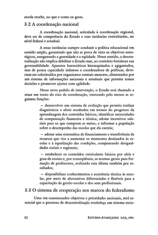 escola recebe, no que e como os gasta.

3.2 A coordenação nacional
          A coordenação nacional, articulada à coordenação regional,
deve ser de competência do Estado e suas instancias centralizadas, no
nível federal e estadual.
           A essas instâncias cumpre conduzir a política educacional em
sentido amplo, garantindo que não se perca de vista os objetivos estra-
tégicos, assegurando a gratuidade e a eqüidade. Nesse sentido, a descen-
tralização não implica debilitar o Estado mas, ao contrario fortalecer sua
governabilidade. Aparatos burocráticos hierarquizados e agigantados,
mas de pouca capacidade indutora e coordenadora de políticas, deve-
riam ser substituídos por organismos centrais menores, alimentados por
um sistema de informações nacionais e estaduais que permita tomar
decisões e promover ajustes com agilidade.
          Nesse novo padrão de intervenção, o Estado está chamado a
atuar em torno do eixo da coordenação, exercendo pelo menos as se-
guintes funções:
           — desenvolver um sistema de avaliação que permita realizar
          diagnósticos e aferir resultados em termos do progresso da
          aprendizagem dos conteúdos básicos; identificar necessidades
          de compensação financeira e técnica; adotar incentivos sala-
          riais para os que cumprem as metas; e informar a população
          sobre o desempenho das escolas que ela custeia;
           — adotar uma sistemática de financiamento e transferência de
          recursos que vise a aumentar os montantes destinados às es-
          colas e à equalização das condições, compensando desigual-
          dades sociais e regionais;
           — estabelecer os conteúdos curriculares básicos por série e
          grau de ensino e, por conseqüência, as normas gerais para for-
          mação de professores, avaliando esta última também por re-
          sultados;
           — disponibilizar conhecimentos e assistência técnica às esco-
          las, por meio de alternativas diferenciadas e flexíveis para a
          capacitação da gestão escolar e dos seus profissionais.

3.3 O sistema de cooperação nos marcos do federalismo
      Uma vez consensuados objetivos e prioridades nacionais, será es-
sencial que o processo de descentralização estabeleça um sistema racio-
 